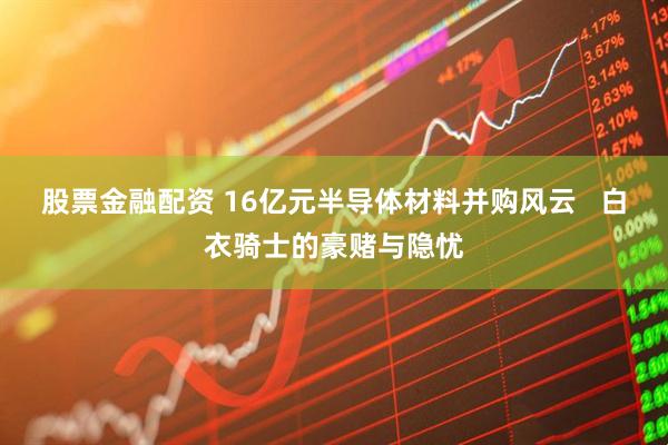 股票金融配资 16亿元半导体材料并购风云   白衣骑士的豪赌与隐忧