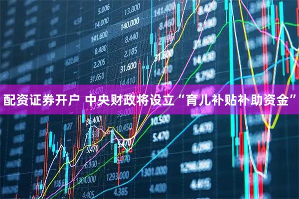 配资证券开户 中央财政将设立“育儿补贴补助资金”