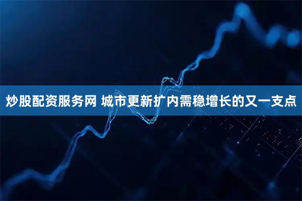 炒股配资服务网 城市更新扩内需稳增长的又一支点