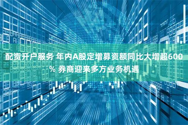 配资开户服务 年内A股定增募资额同比大增超600% 券商迎来多方业务机遇