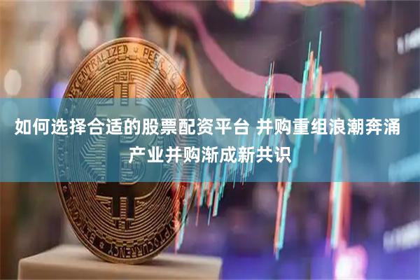 如何选择合适的股票配资平台 并购重组浪潮奔涌 产业并购渐成新共识