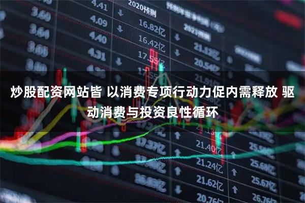炒股配资网站皆 以消费专项行动力促内需释放 驱动消费与投资良性循环