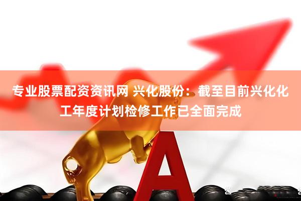 专业股票配资资讯网 兴化股份：截至目前兴化化工年度计划检修工作已全面完成