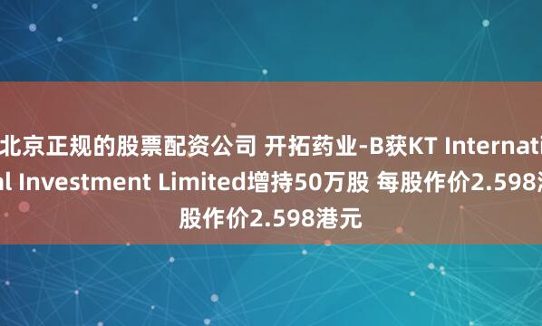 北京正规的股票配资公司 开拓药业-B获KT International Investment Limited增持50万股 每股作价2.598港元
