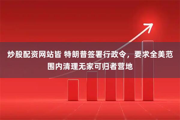 炒股配资网站皆 特朗普签署行政令，要求全美范围内清理无家可归者营地