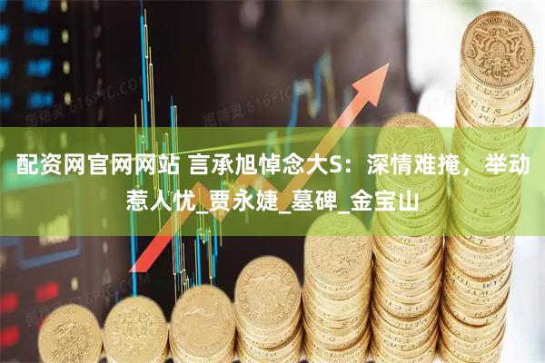 配资网官网网站 言承旭悼念大S：深情难掩，举动惹人忧_贾永婕_墓碑_金宝山