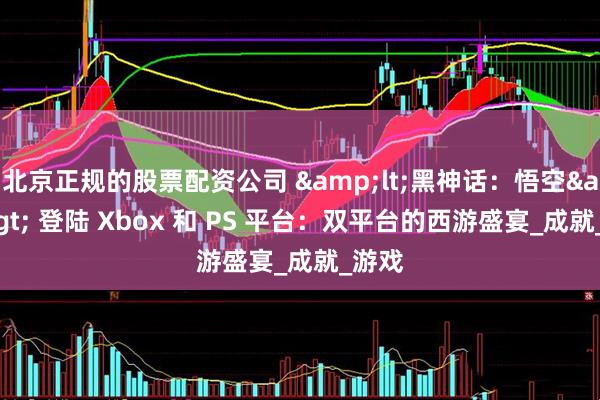 北京正规的股票配资公司 &lt;黑神话：悟空&gt; 登陆 Xbox 和 PS 平台：双平台的西游盛宴_成就_游戏