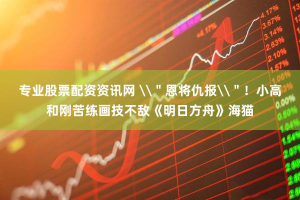 专业股票配资资讯网 \＂恩将仇报\＂！小高和刚苦练画技不敌《明日方舟》海猫