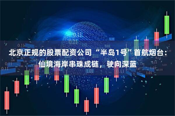 北京正规的股票配资公司 “半岛1号”首航烟台：仙境海岸串珠成链，驶向深蓝