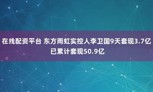 在线配资平台 东方雨虹实控人李卫国9天套现3.7亿 已累计套现50.9亿