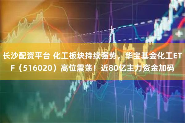 长沙配资平台 化工板块持续强势，华宝基金化工ETF（516020）高位震荡！近80亿主力资金加码