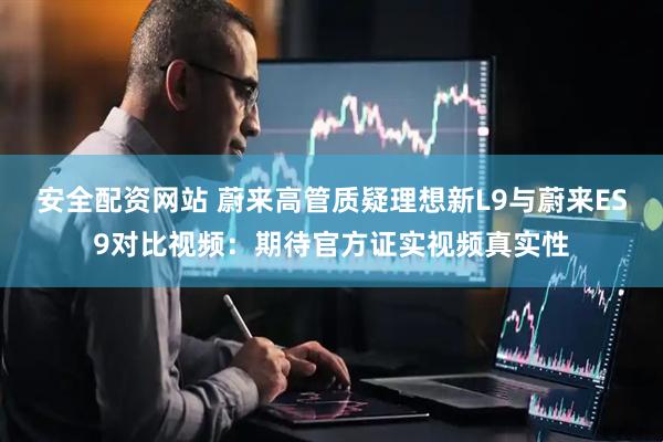 安全配资网站 蔚来高管质疑理想新L9与蔚来ES9对比视频：期待官方证实视频真实性