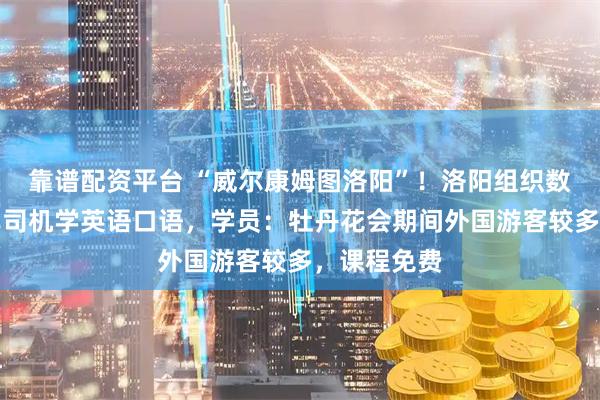 靠谱配资平台 “威尔康姆图洛阳”！洛阳组织数十名出租车司机学英语口语，学员：牡丹花会期间外国游客较多，课程免费